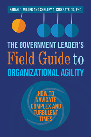 The Government Leader’s Field Guide to Organizational Agility by Sarah C. Miller and Shelley A. Kirkpatrick, PhD