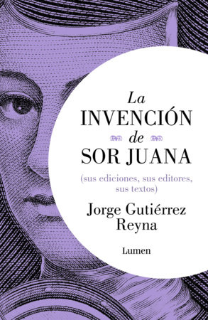 La invención de sor Juana (sus ediciones, sus editores, sus textos) / The Invention of Sor Juana by Jorge Gutiérrez Reyna